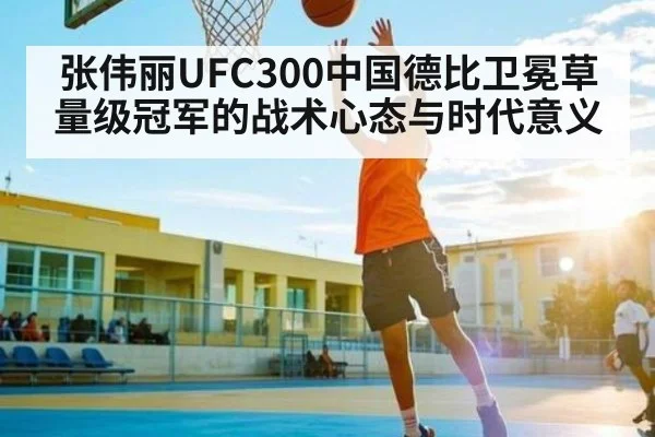 张伟丽UFC300中国德比卫冕草量级冠军的战术心态与时代意义