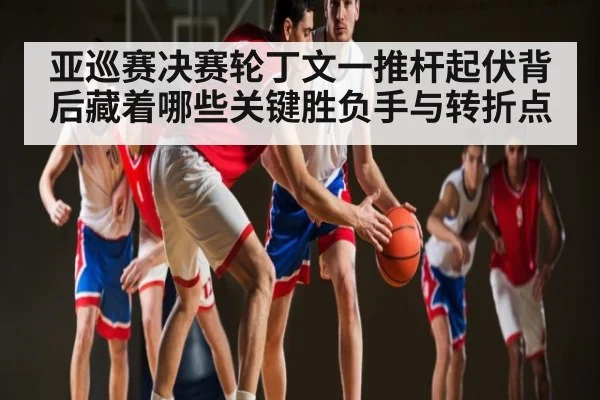 亚巡赛决赛轮丁文一推杆起伏背后藏着哪些关键胜负手与转折点