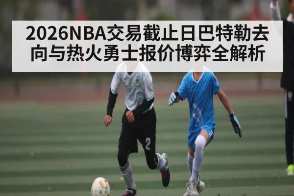 2026NBA交易截止日巴特勒去向与热火勇士报价博弈全解析（NG28）
